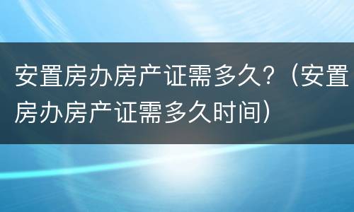 安置房办房产证需多久?（安置房办房产证需多久时间）