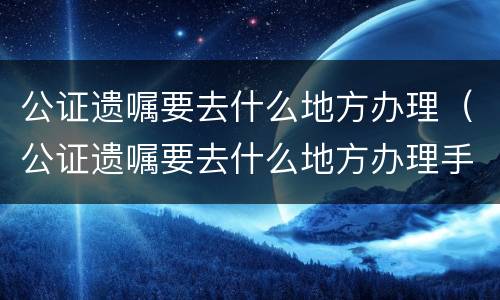 公证遗嘱要去什么地方办理（公证遗嘱要去什么地方办理手续）