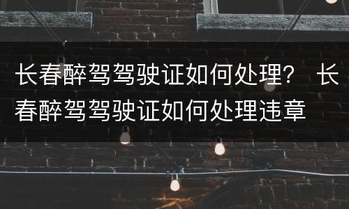 长春醉驾驾驶证如何处理？ 长春醉驾驾驶证如何处理违章