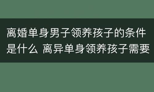 离婚单身男子领养孩子的条件是什么 离异单身领养孩子需要什么条件