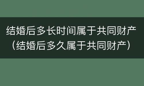 结婚后多长时间属于共同财产（结婚后多久属于共同财产）