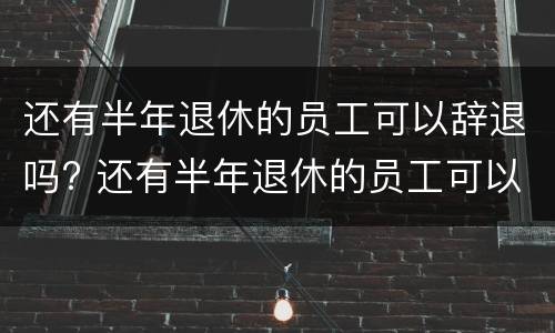 还有半年退休的员工可以辞退吗? 还有半年退休的员工可以辞退吗怎么赔偿