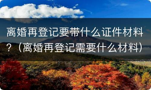 离婚再登记要带什么证件材料?（离婚再登记需要什么材料）