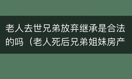 老人去世兄弟放弃继承是合法的吗（老人死后兄弟姐妹房产继承问题）