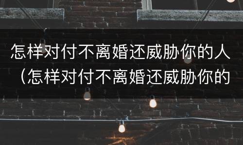 怎样对付不离婚还威胁你的人（怎样对付不离婚还威胁你的人的男人）