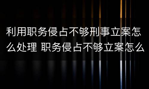 利用职务侵占不够刑事立案怎么处理 职务侵占不够立案怎么办