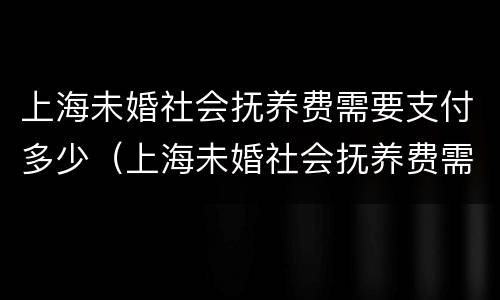 上海未婚社会抚养费需要支付多少（上海未婚社会抚养费需要支付多少费用）