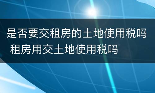 是否要交租房的土地使用税吗 租房用交土地使用税吗