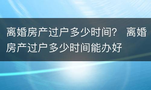 离婚房产过户多少时间？ 离婚房产过户多少时间能办好