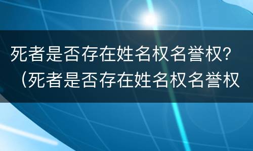 死者是否存在姓名权名誉权？（死者是否存在姓名权名誉权纠纷）