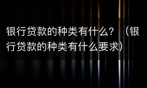 银行贷款的种类有什么？（银行贷款的种类有什么要求）