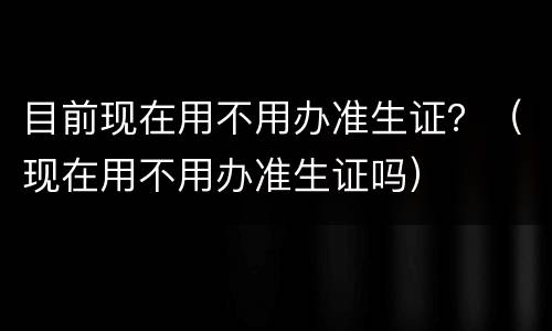 目前现在用不用办准生证？（现在用不用办准生证吗）