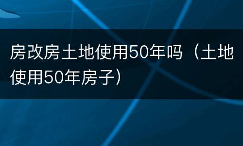 房改房土地使用50年吗（土地使用50年房子）