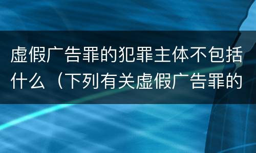 虚假广告罪的犯罪主体不包括什么（下列有关虚假广告罪的表述中正确的有）