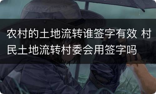 农村的土地流转谁签字有效 村民土地流转村委会用签字吗