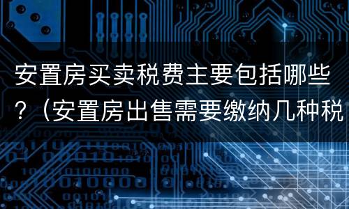 安置房买卖税费主要包括哪些?（安置房出售需要缴纳几种税费）