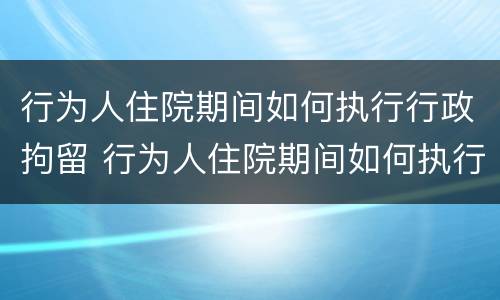 行为人住院期间如何执行行政拘留 行为人住院期间如何执行行政拘留的规定