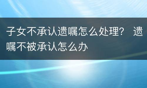 子女不承认遗嘱怎么处理？ 遗嘱不被承认怎么办