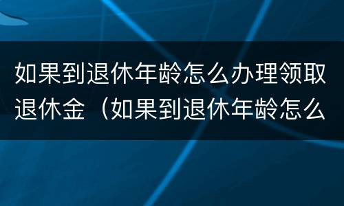 如果到退休年龄怎么办理领取退休金（如果到退休年龄怎么办理领取退休金呢）