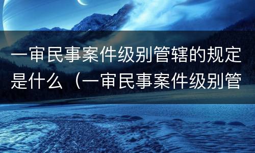 一审民事案件级别管辖的规定是什么（一审民事案件级别管辖的规定是什么意思）