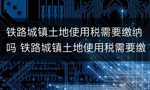 铁路城镇土地使用税需要缴纳吗 铁路城镇土地使用税需要缴纳吗