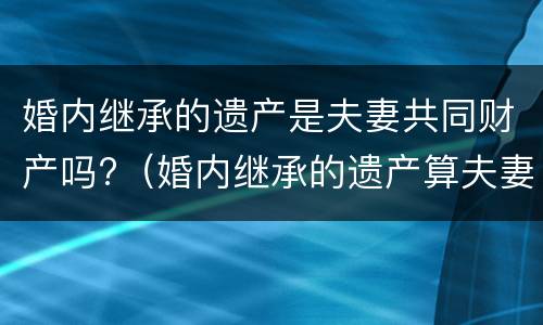 婚内继承的遗产是夫妻共同财产吗?（婚内继承的遗产算夫妻共同财产吗）