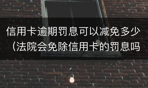 信用卡逾期罚息可以减免多少（法院会免除信用卡的罚息吗）