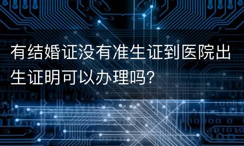 有结婚证没有准生证到医院出生证明可以办理吗？