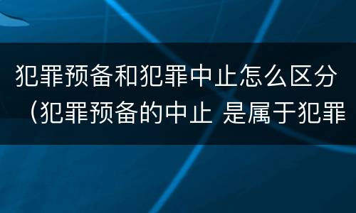 犯罪预备和犯罪中止怎么区分（犯罪预备的中止 是属于犯罪预备还是犯罪中止）