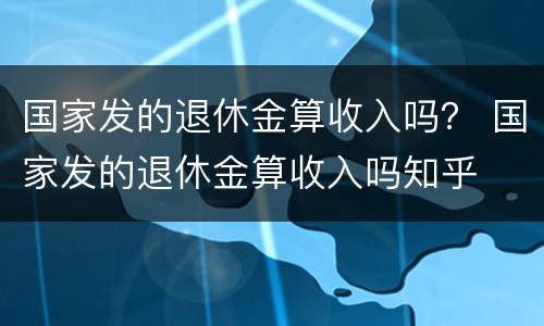 国家发的退休金算收入吗？ 国家发的退休金算收入吗知乎