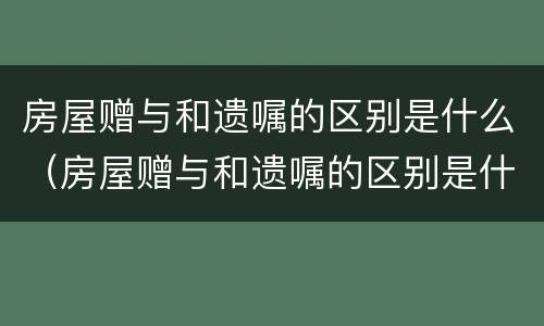 房屋赠与和遗嘱的区别是什么（房屋赠与和遗嘱的区别是什么呢）