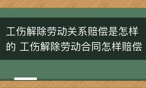 工伤解除劳动关系赔偿是怎样的 工伤解除劳动合同怎样赔偿