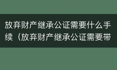 放弃财产继承公证需要什么手续（放弃财产继承公证需要带什么手续）