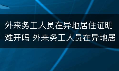 外来务工人员在异地居住证明难开吗 外来务工人员在异地居住证明难开吗