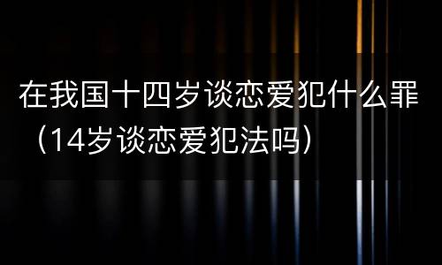 在我国十四岁谈恋爱犯什么罪（14岁谈恋爱犯法吗）