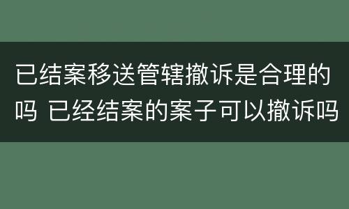 已结案移送管辖撤诉是合理的吗 已经结案的案子可以撤诉吗