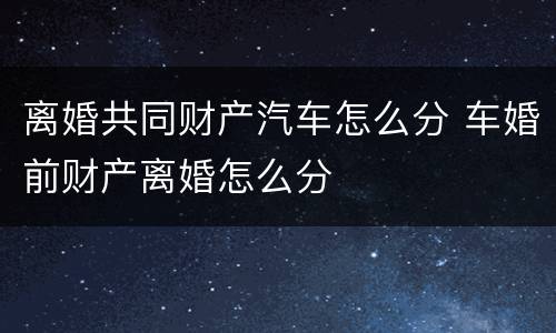 离婚共同财产汽车怎么分 车婚前财产离婚怎么分