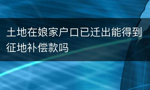 土地在娘家户口已迁出能得到征地补偿款吗