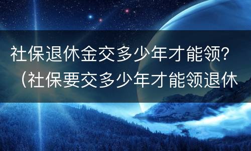 社保退休金交多少年才能领？（社保要交多少年才能领退休金）