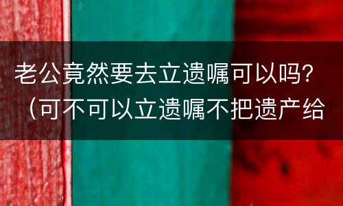 老公竟然要去立遗嘱可以吗？（可不可以立遗嘱不把遗产给老公）