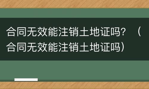 合同无效能注销土地证吗？（合同无效能注销土地证吗）