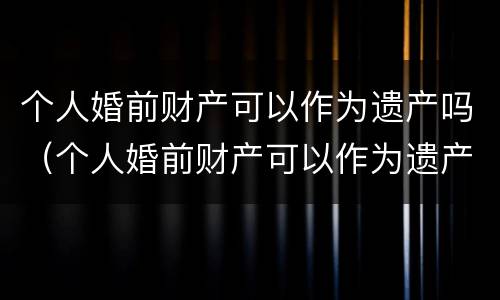 个人婚前财产可以作为遗产吗（个人婚前财产可以作为遗产吗为什么）