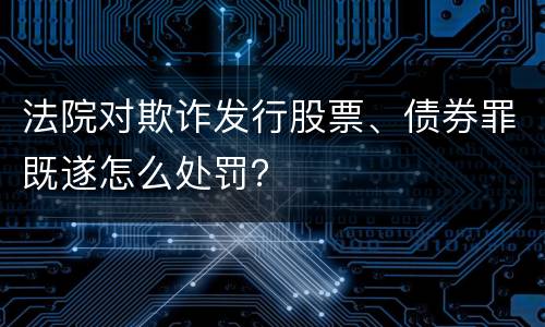 法院对欺诈发行股票、债券罪既遂怎么处罚？