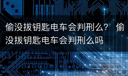 偷没拔钥匙电车会判刑么？ 偷没拔钥匙电车会判刑么吗