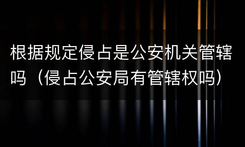 根据规定侵占是公安机关管辖吗（侵占公安局有管辖权吗）