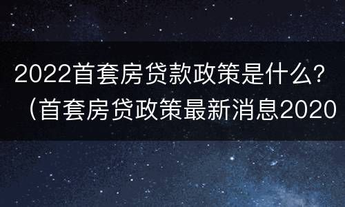 2022首套房贷款政策是什么？（首套房贷政策最新消息2020）