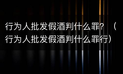 行为人批发假酒判什么罪？（行为人批发假酒判什么罪行）