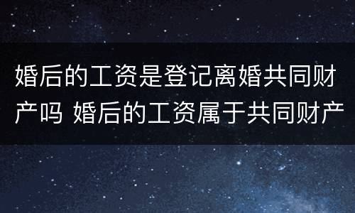 婚后的工资是登记离婚共同财产吗 婚后的工资属于共同财产吗