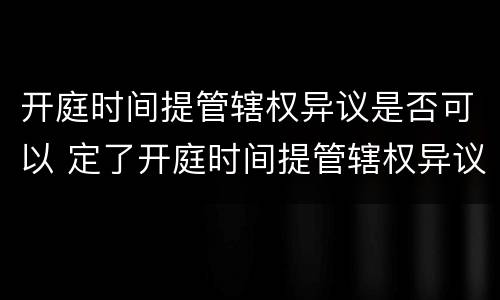 开庭时间提管辖权异议是否可以 定了开庭时间提管辖权异议还有用吗