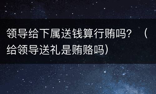 领导给下属送钱算行贿吗？（给领导送礼是贿赂吗）